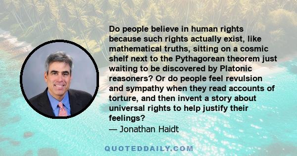 Do people believe in human rights because such rights actually exist, like mathematical truths, sitting on a cosmic shelf next to the Pythagorean theorem just waiting to be discovered by Platonic reasoners? Or do people 