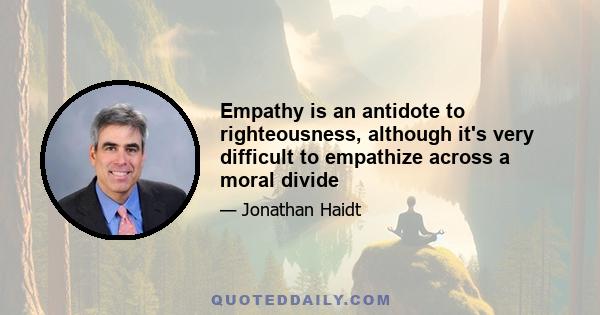 Empathy is an antidote to righteousness, although it's very difficult to empathize across a moral divide