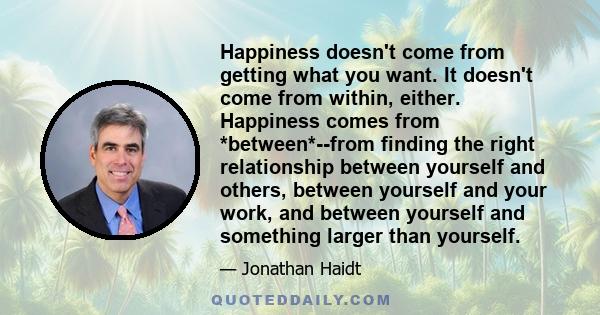 Happiness doesn't come from getting what you want. It doesn't come from within, either. Happiness comes from *between*--from finding the right relationship between yourself and others, between yourself and your work,