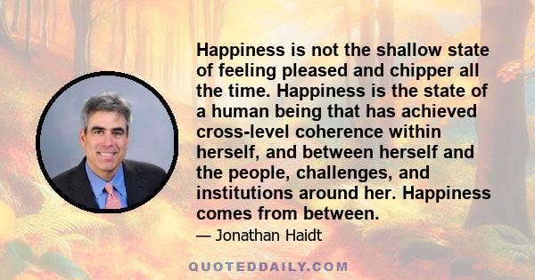 Happiness is not the shallow state of feeling pleased and chipper all the time. Happiness is the state of a human being that has achieved cross-level coherence within herself, and between herself and the people,