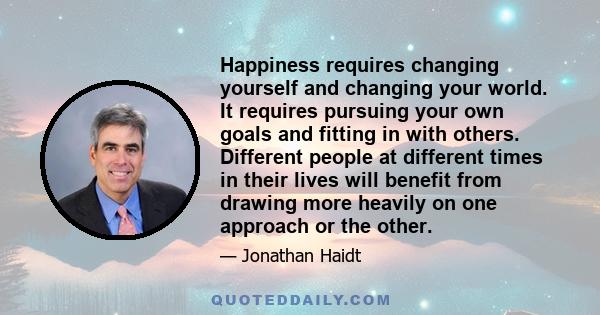 Happiness requires changing yourself and changing your world. It requires pursuing your own goals and fitting in with others. Different people at different times in their lives will benefit from drawing more heavily on