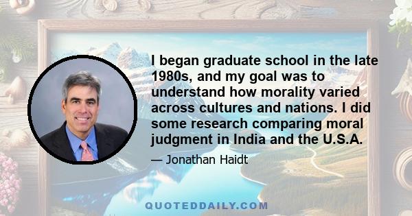 I began graduate school in the late 1980s, and my goal was to understand how morality varied across cultures and nations. I did some research comparing moral judgment in India and the U.S.A.