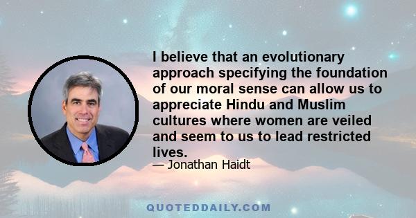 I believe that an evolutionary approach specifying the foundation of our moral sense can allow us to appreciate Hindu and Muslim cultures where women are veiled and seem to us to lead restricted lives.