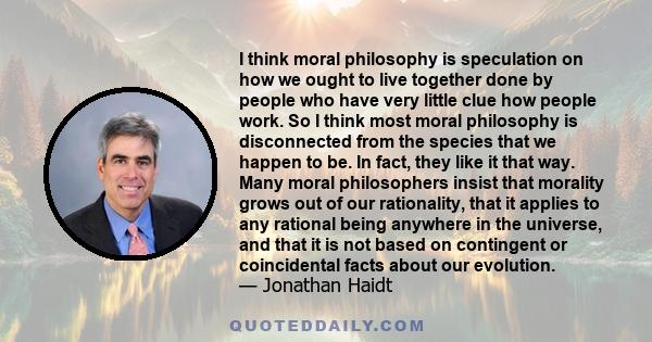 I think moral philosophy is speculation on how we ought to live together done by people who have very little clue how people work. So I think most moral philosophy is disconnected from the species that we happen to be.