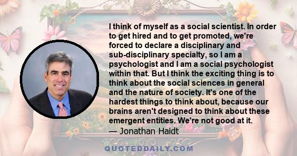 I think of myself as a social scientist. In order to get hired and to get promoted, we're forced to declare a disciplinary and sub-disciplinary specialty, so I am a psychologist and I am a social psychologist within