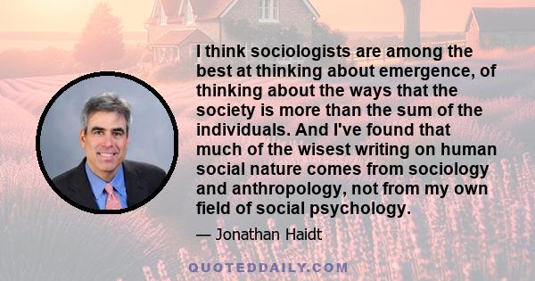 I think sociologists are among the best at thinking about emergence, of thinking about the ways that the society is more than the sum of the individuals. And I've found that much of the wisest writing on human social