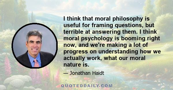 I think that moral philosophy is useful for framing questions, but terrible at answering them. I think moral psychology is booming right now, and we're making a lot of progress on understanding how we actually work,