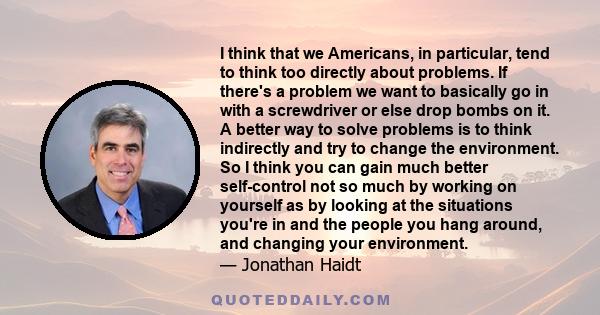 I think that we Americans, in particular, tend to think too directly about problems. If there's a problem we want to basically go in with a screwdriver or else drop bombs on it. A better way to solve problems is to