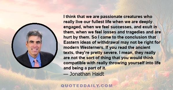 I think that we are passionate creatures who really live our fullest life when we are deeply engaged, when we feel successes, and exult in them, when we feel losses and tragedies and are hurt by them. So I came to the