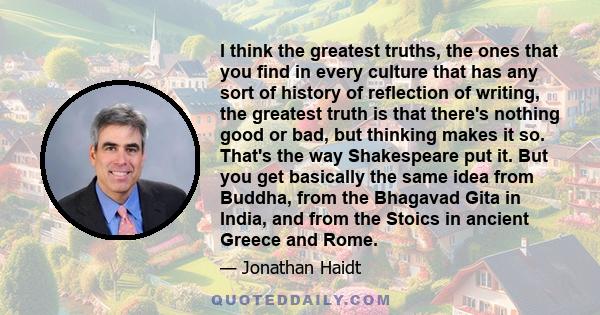 I think the greatest truths, the ones that you find in every culture that has any sort of history of reflection of writing, the greatest truth is that there's nothing good or bad, but thinking makes it so. That's the