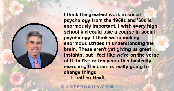 I think the greatest work in social psychology from the 1950s and '60s is enormously important. I wish every high school kid could take a course in social psychology. I think we're making enormous strides in