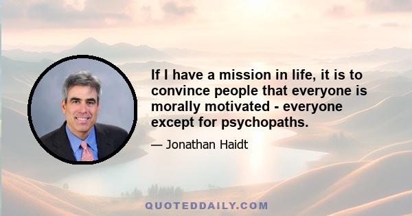 If I have a mission in life, it is to convince people that everyone is morally motivated - everyone except for psychopaths.