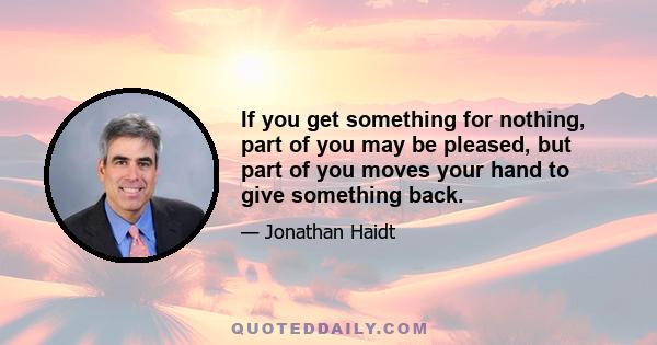 If you get something for nothing, part of you may be pleased, but part of you moves your hand to give something back.