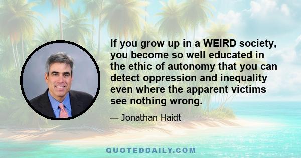 If you grow up in a WEIRD society, you become so well educated in the ethic of autonomy that you can detect oppression and inequality even where the apparent victims see nothing wrong.