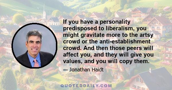 If you have a personality predisposed to liberalism, you might gravitate more to the artsy crowd or the anti-establishment crowd. And then those peers will affect you, and they will give you values, and you will copy