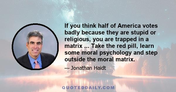 If you think half of America votes badly because they are stupid or religious, you are trapped in a matrix ... Take the red pill, learn some moral psychology and step outside the moral matrix.