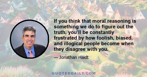 If you think that moral reasoning is something we do to figure out the truth, you’ll be constantly frustrated by how foolish, biased, and illogical people become when they disagree with you.