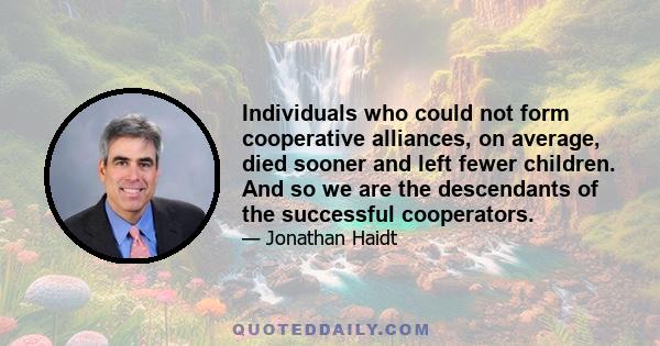 Individuals who could not form cooperative alliances, on average, died sooner and left fewer children. And so we are the descendants of the successful cooperators.