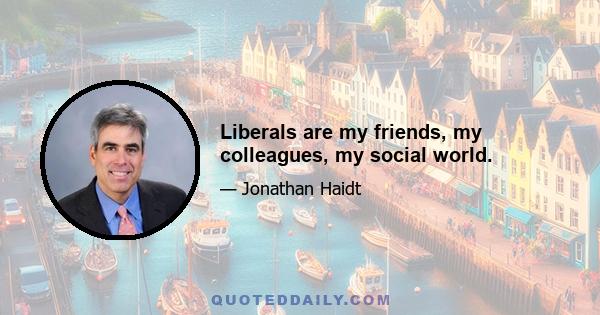 Liberals are my friends, my colleagues, my social world.