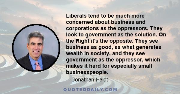 Liberals tend to be much more concerned about business and corporations as the oppressors. They look to government as the solution. On the Right it's the opposite. They see business as good, as what generates wealth in