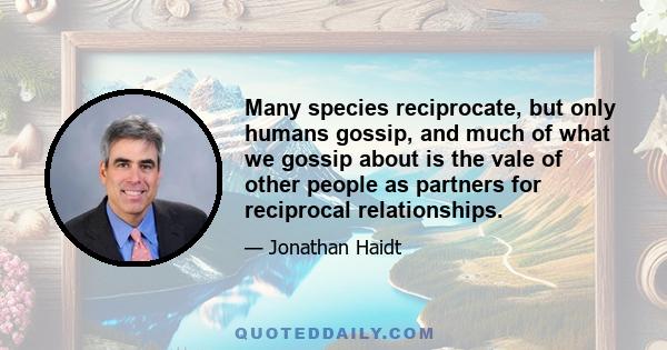 Many species reciprocate, but only humans gossip, and much of what we gossip about is the vale of other people as partners for reciprocal relationships.