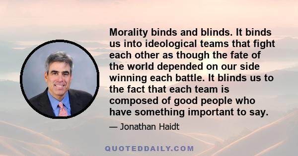 Morality binds and blinds. It binds us into ideological teams that fight each other as though the fate of the world depended on our side winning each battle. It blinds us to the fact that each team is composed of good