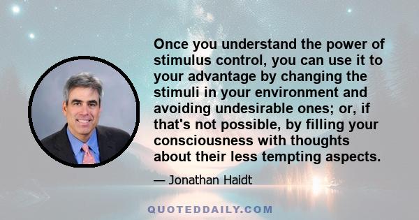 Once you understand the power of stimulus control, you can use it to your advantage by changing the stimuli in your environment and avoiding undesirable ones; or, if that's not possible, by filling your consciousness