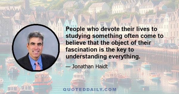 People who devote their lives to studying something often come to believe that the object of their fascination is the key to understanding everything.