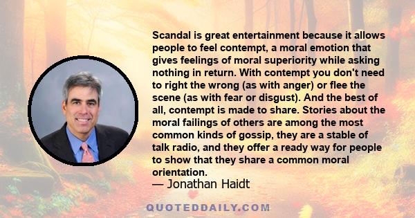 Scandal is great entertainment because it allows people to feel contempt, a moral emotion that gives feelings of moral superiority while asking nothing in return. With contempt you don't need to right the wrong (as with 