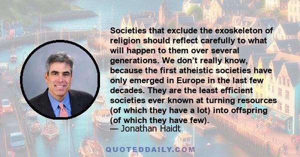 Societies that exclude the exoskeleton of religion should reflect carefully to what will happen to them over several generations. We don’t really know, because the first atheistic societies have only emerged in Europe