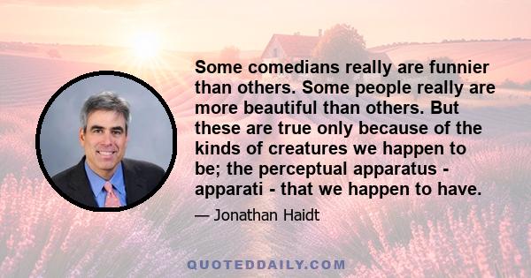 Some comedians really are funnier than others. Some people really are more beautiful than others. But these are true only because of the kinds of creatures we happen to be; the perceptual apparatus - apparati - that we