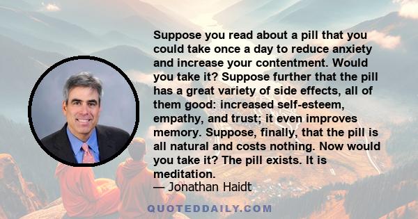 Suppose you read about a pill that you could take once a day to reduce anxiety and increase your contentment. Would you take it? Suppose further that the pill has a great variety of side effects, all of them good: