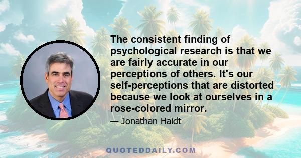 The consistent finding of psychological research is that we are fairly accurate in our perceptions of others. It's our self-perceptions that are distorted because we look at ourselves in a rose-colored mirror.