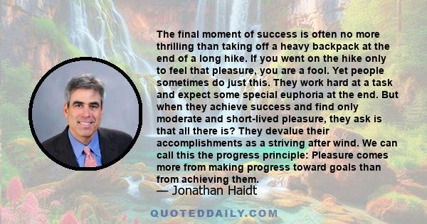 The final moment of success is often no more thrilling than taking off a heavy backpack at the end of a long hike. If you went on the hike only to feel that pleasure, you are a fool. Yet people sometimes do just this.