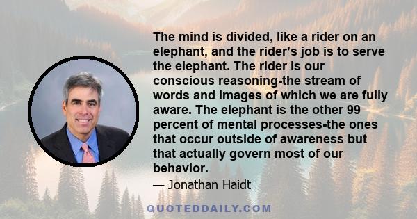 The mind is divided, like a rider on an elephant, and the rider’s job is to serve the elephant. The rider is our conscious reasoning-the stream of words and images of which we are fully aware. The elephant is the other