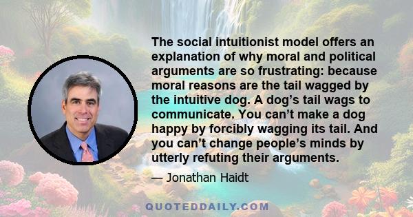 The social intuitionist model offers an explanation of why moral and political arguments are so frustrating: because moral reasons are the tail wagged by the intuitive dog. A dog’s tail wags to communicate. You can’t