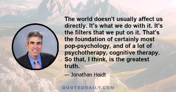 The world doesn't usually affect us directly. It's what we do with it. It's the filters that we put on it. That's the foundation of certainly most pop-psychology, and of a lot of psychotherapy, cognitive therapy. So