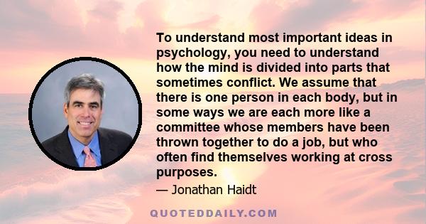 To understand most important ideas in psychology, you need to understand how the mind is divided into parts that sometimes conflict. We assume that there is one person in each body, but in some ways we are each more