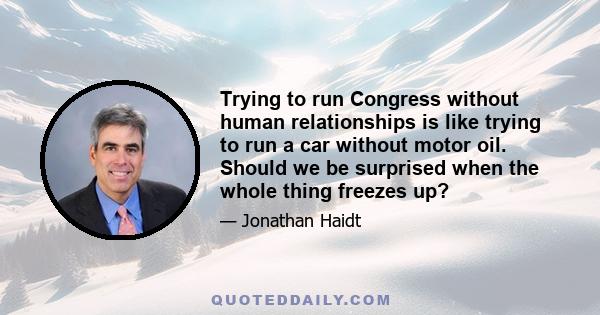 Trying to run Congress without human relationships is like trying to run a car without motor oil. Should we be surprised when the whole thing freezes up?