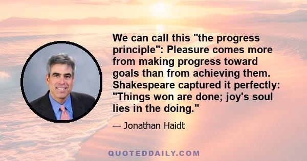 We can call this the progress principle: Pleasure comes more from making progress toward goals than from achieving them. Shakespeare captured it perfectly: Things won are done; joy's soul lies in the doing.