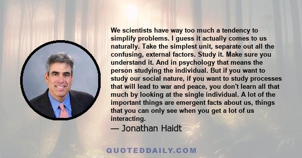 We scientists have way too much a tendency to simplify problems. I guess it actually comes to us naturally. Take the simplest unit, separate out all the confusing, external factors. Study it. Make sure you understand