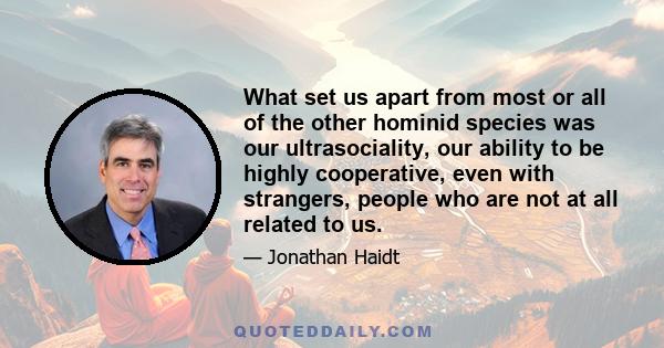 What set us apart from most or all of the other hominid species was our ultrasociality, our ability to be highly cooperative, even with strangers, people who are not at all related to us.