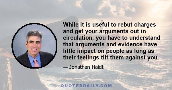 While it is useful to rebut charges and get your arguments out in circulation, you have to understand that arguments and evidence have little impact on people as long as their feelings tilt them against you.