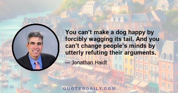 You can’t make a dog happy by forcibly wagging its tail. And you can’t change people’s minds by utterly refuting their arguments.