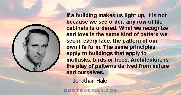 If a building makes us light up, it is not because we see order; any row of file cabinets is ordered. What we recognize and love is the same kind of pattern we see in every face, the pattern of our own life form. The