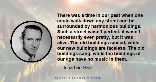 There was a time in our past when one could walk down any street and be surrounded by harmonious buildings. Such a street wasn't perfect, it wasn't necessarily even pretty, but it was alive. The old buildings smiled,