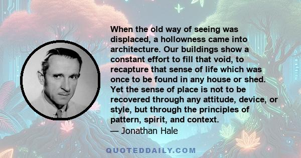 When the old way of seeing was displaced, a hollowness came into architecture. Our buildings show a constant effort to fill that void, to recapture that sense of life which was once to be found in any house or shed. Yet 