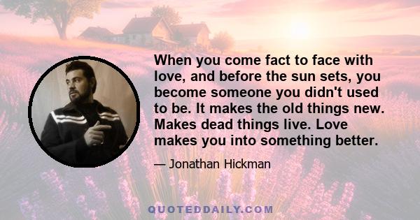 When you come fact to face with love, and before the sun sets, you become someone you didn't used to be. It makes the old things new. Makes dead things live. Love makes you into something better.