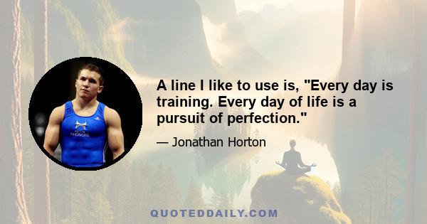 A line I like to use is, Every day is training. Every day of life is a pursuit of perfection.