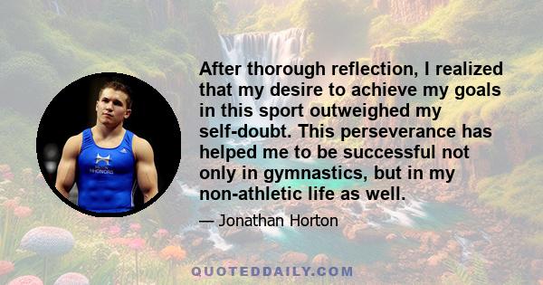 After thorough reflection, I realized that my desire to achieve my goals in this sport outweighed my self-doubt. This perseverance has helped me to be successful not only in gymnastics, but in my non-athletic life as